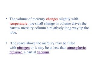 • The volume of mercury changes slightly with
temperature; the small change in volume drives the
narrow mercury column a relatively long way up the
tube.
• The space above the mercury may be filled
with nitrogen or it may be at less than atmospheric
pressure, a partial vacuum.
 