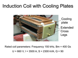 Induction Coil with Cooling Plates

                                                Cooling
                                                plate
                                               Extended
                                               Cross
                                               Legs


 Rated coil parameters: Frequency 150 kHz, Bm = 400 Gs
       U = 660 V, I = 3500 A, S = 2300 kVA, Q = 90
 