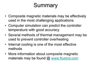 Summary
• Composite magnetic materials may be effectively
  used in the most challenging applications
• Computer simulation can predict the controller
  temperature with good accuracy
• Several methods of thermal management may be
  used to prevent controller overheating
• Internal cooling is one of the most effective
  methods
• More information about composite magnetic
  materials may be found @ www.fluxtrol.com
 