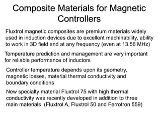 Composite Materials for Magnetic
             Controllers
Fluxtrol magnetic composites are premium materials widely
used in induction devices due to excellent machinability, ability
to work in 3D field and at any frequency (even at 13.56 MHz)
Temperature prediction and management are very important
for reliable performance of inductors
Controller temperature depends upon its geometry,
magnetic losses, material thermal conductivity and
boundary conditions
New specialty material Fluxtrol 75 with high thermal
conductivity was recently developed in addition to three
main materials (Fluxtrol A, Fluxtrol 50 and Ferrotron 559)
 