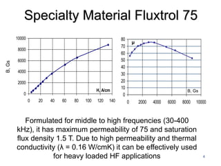 Specialty Material Fluxtrol 75
        10000                                             80
                                                                   μ
                                                          70
        8000
                                                          60
        6000                                              50
B, Gs




                                                          40
        4000
                                                          30
        2000                                              20
                                              H, A/cm
                                                          10
                                                                                              B, Gs
           0                                               0
                0   20   40   60   80   100   120   140        0       2000   4000   6000   8000   10000


           Formulated for middle to high frequencies (30-400
        kHz), it has maximum permeability of 75 and saturation
        flux density 1.5 T. Due to high permeability and thermal
        conductivity (λ = 0.16 W/cmK) it can be effectively used
                    for heavy loaded HF applications                                                  4
 