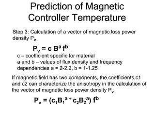 Prediction of Magnetic
       Controller Temperature
Step 3: Calculation of a vector of magnetic loss power
density Pv

         Pv = c B a fb
  c – coefficient specific for material
  a and b – values of flux density and frequency
  dependencies a = 2-2.2, b = 1-1.25
If magnetic field has two components, the coefficients c1
and c2 can characterize the anisotropy in the calculation of
the vector of magnetic loss power density Pv

         Pv = (c1B1a + c2B2a) fb
 