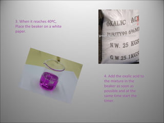 4. Add the oxalic acid to the mixture in the beaker as soon as possible and at the same time start the timer.  3. When it reaches 40ºC,  Place the beaker on a white paper. 