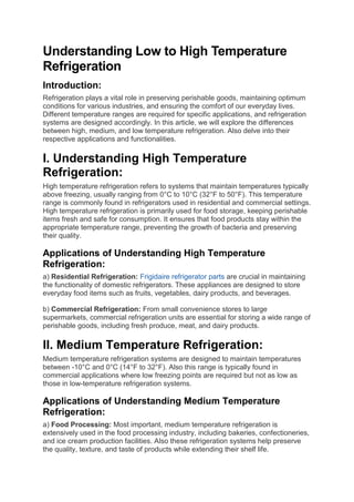 Understanding Low to High Temperature
Refrigeration
Introduction:
Refrigeration plays a vital role in preserving perishable goods, maintaining optimum
conditions for various industries, and ensuring the comfort of our everyday lives.
Different temperature ranges are required for specific applications, and refrigeration
systems are designed accordingly. In this article, we will explore the differences
between high, medium, and low temperature refrigeration. Also delve into their
respective applications and functionalities.
I. Understanding High Temperature
Refrigeration:
High temperature refrigeration refers to systems that maintain temperatures typically
above freezing, usually ranging from 0°C to 10°C (32°F to 50°F). This temperature
range is commonly found in refrigerators used in residential and commercial settings.
High temperature refrigeration is primarily used for food storage, keeping perishable
items fresh and safe for consumption. It ensures that food products stay within the
appropriate temperature range, preventing the growth of bacteria and preserving
their quality.
Applications of Understanding High Temperature
Refrigeration:
a) Residential Refrigeration: Frigidaire refrigerator parts are crucial in maintaining
the functionality of domestic refrigerators. These appliances are designed to store
everyday food items such as fruits, vegetables, dairy products, and beverages.
b) Commercial Refrigeration: From small convenience stores to large
supermarkets, commercial refrigeration units are essential for storing a wide range of
perishable goods, including fresh produce, meat, and dairy products.
II. Medium Temperature Refrigeration:
Medium temperature refrigeration systems are designed to maintain temperatures
between -10°C and 0°C (14°F to 32°F). Also this range is typically found in
commercial applications where low freezing points are required but not as low as
those in low-temperature refrigeration systems.
Applications of Understanding Medium Temperature
Refrigeration:
a) Food Processing: Most important, medium temperature refrigeration is
extensively used in the food processing industry, including bakeries, confectioneries,
and ice cream production facilities. Also these refrigeration systems help preserve
the quality, texture, and taste of products while extending their shelf life.
 