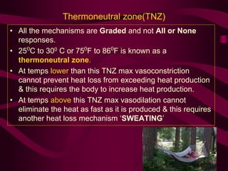 Thermoneutral zone(TNZ) 
• All the mechanisms are Graded and not All or None 
responses. 
• 250C to 300 C or 750F to 860F is known as a 
thermoneutral zone. 
• At temps lower than this TNZ max vasoconstriction 
cannot prevent heat loss from exceeding heat production 
& this requires the body to increase heat production. 
• At temps above this TNZ max vasodilation cannot 
eliminate the heat as fast as it is produced & this requires 
another heat loss mechanism ‘SWEATING’ 
 