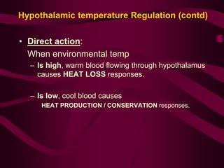 Hypothalamic temperature Regulation (contd) 
• Direct action: 
When environmental temp 
– Is high, warm blood flowing through hypothalamus 
causes HEAT LOSS responses. 
– Is low, cool blood causes 
HEAT PRODUCTION / CONSERVATION responses. 
 