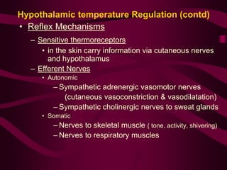Hypothalamic temperature Regulation (contd) 
• Reflex Mechanisms 
– Sensitive thermoreceptors 
• in the skin carry information via cutaneous nerves 
and hypothalamus 
– Efferent Nerves 
• Autonomic 
– Sympathetic adrenergic vasomotor nerves 
(cutaneous vasoconstriction & vasodilatation) 
– Sympathetic cholinergic nerves to sweat glands 
• Somatic 
– Nerves to skeletal muscle ( tone, activity, shivering) 
– Nerves to respiratory muscles 
 