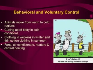 Behavioral and Voluntary Control 
• Animals move from warm to cold 
regions 
• Curling up of body in cold 
conditions 
• Clothing in woolens in winter and 
thin cotton clothing in summer. 
• Fans, air conditioners, heaters & 
central heating 
 