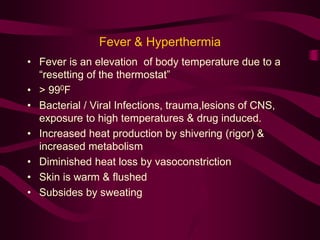Fever & Hyperthermia 
• Fever is an elevation of body temperature due to a 
“resetting of the thermostat” 
• > 990F 
• Bacterial / Viral Infections, trauma,lesions of CNS, 
exposure to high temperatures & drug induced. 
• Increased heat production by shivering (rigor) & 
increased metabolism 
• Diminished heat loss by vasoconstriction 
• Skin is warm & flushed 
• Subsides by sweating 
 