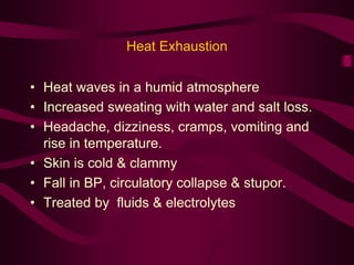 Heat Exhaustion 
• Heat waves in a humid atmosphere 
• Increased sweating with water and salt loss. 
• Headache, dizziness, cramps, vomiting and 
rise in temperature. 
• Skin is cold & clammy 
• Fall in BP, circulatory collapse & stupor. 
• Treated by fluids & electrolytes 
 