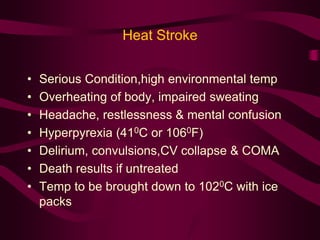 Heat Stroke 
• Serious Condition,high environmental temp 
• Overheating of body, impaired sweating 
• Headache, restlessness & mental confusion 
• Hyperpyrexia (410C or 1060F) 
• Delirium, convulsions,CV collapse & COMA 
• Death results if untreated 
• Temp to be brought down to 1020C with ice 
packs 
 