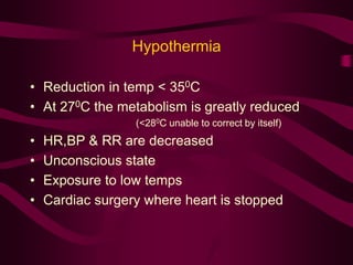 Hypothermia 
• Reduction in temp < 350C 
• At 270C the metabolism is greatly reduced 
(<280C unable to correct by itself) 
• HR,BP & RR are decreased 
• Unconscious state 
• Exposure to low temps 
• Cardiac surgery where heart is stopped 
