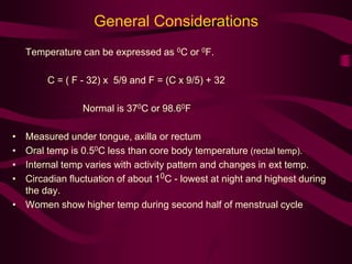 General Considerations 
Temperature can be expressed as 0C or 0F. 
C = ( F - 32) x 5/9 and F = (C x 9/5) + 32 
Normal is 370C or 98.60F 
• Measured under tongue, axilla or rectum 
• Oral temp is 0.50C less than core body temperature (rectal temp). 
• Internal temp varies with activity pattern and changes in ext temp. 
• Circadian fluctuation of about 10C - lowest at night and highest during 
the day. 
• Women show higher temp during second half of menstrual cycle 
 