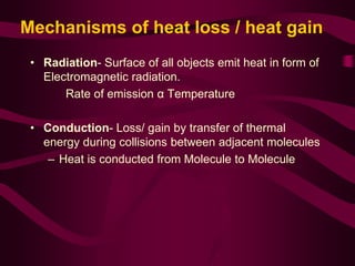 Mechanisms of heat loss / heat gain 
• Radiation- Surface of all objects emit heat in form of 
Electromagnetic radiation. 
Rate of emission α Temperature 
• Conduction- Loss/ gain by transfer of thermal 
energy during collisions between adjacent molecules 
– Heat is conducted from Molecule to Molecule 
 