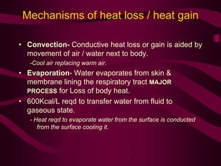 Mechanisms of heat loss / heat gain 
• Convection- Conductive heat loss or gain is aided by 
movement of air / water next to body. 
-Cool air replacing warm air. 
• Evaporation- Water evaporates from skin & 
membrane lining the respiratory tract MAJOR 
PROCESS for Loss of body heat. 
• 600Kcal/L reqd to transfer water from fluid to 
gaseous state. 
- Heat reqd to evaporate water from the surface is conducted 
from the surface cooling it. 
 