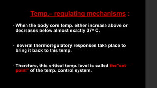 Temp.– regulating mechanisms :
• When the body core temp. either increase above or
decreases below almost exactly 37o C.
• several thermoregulatory responses take place to
bring it back to this temp.
• Therefore, this critical temp. level is called the”set-
point” of the temp. control system.
 