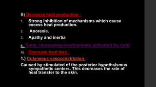 B) Decrease heat production :
1. Strong inhibition of mechanisms which cause
excess heat production.
2. Anorexia.
3. Apathy and inertia
II. Temp. increasing mechanisms activated by cold
A) Decrease heat loss :
1.) Cutaneous vasoconstriction :
Caused by stimulated of the posterior hypothslsmus
sympathetic centers. This decreases the rate of
heat transfer to the skin.
 