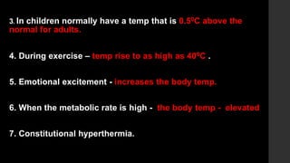 3. In children normally have a temp that is 0.50C above the
normal for adults.
4. During exercise – temp rise to as high as 400C .
5. Emotional excitement - increases the body temp.
6. When the metabolic rate is high - the body temp - elevated
7. Constitutional hyperthermia.
 