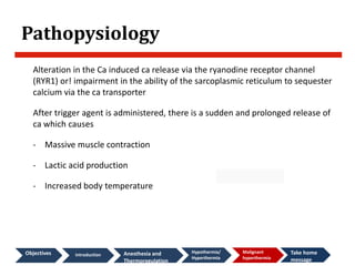 Pathopysiology
Alteration in the Ca induced ca release via the ryanodine receptor channel
(RYR1) or! impairment in the ability of the sarcoplasmic reticulum to sequester
calcium via the ca transporter
After trigger agent is administered, there is a sudden and prolonged release of
ca which causes
- Massive muscle contraction
- Lactic acid production
- Increased body temperature
Objectives introduction Anesthesia and
Thermoregulation
Hypothermia/
Hyperthermia
Malignant
hyperthermia
Take home
message
 
