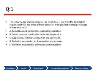 Q:1
• The following are physical processes by which heat is lost from the body.Which
sequence reflects the order of these processes from greatest to least percentage
of total heat loss?
• A. Convection and conduction, evaporation, radiation
• B. Convection an d conduction, radiation, evaporation
• C. Evaporation, radiation, conduction and convection
• D. Radiation, conduction an d convection, evaporation
• E. Radiation, evaporation, conduction and convection
Introduction Obesity Bariatric surgery Peri-operative management Take home message
 