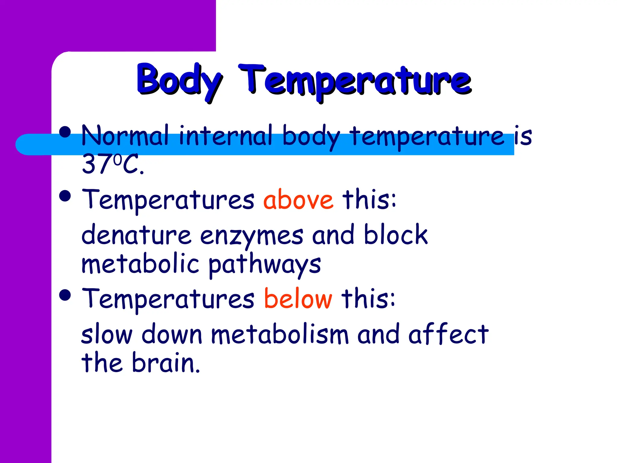 Body Temperature
Body Temperature
 Normal internal body temperature is
370
C.
 Temperatures above this:
denature enzymes and block
metabolic pathways
 Temperatures below this:
slow down metabolism and affect
the brain.
 