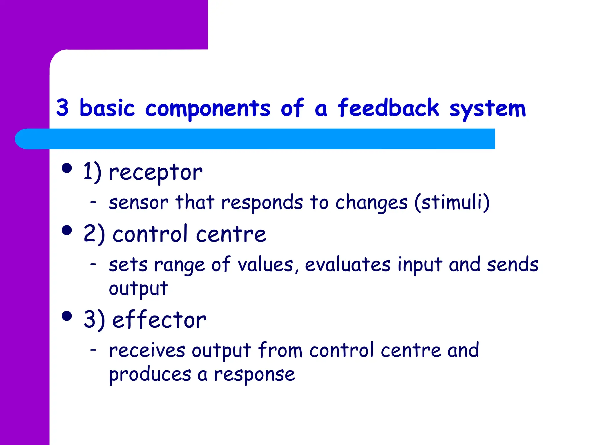  1) receptor
– sensor that responds to changes (stimuli)
 2) control centre
– sets range of values, evaluates input and sends
output
 3) effector
– receives output from control centre and
produces a response
3 basic components of a feedback system
 