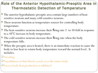 Role of the Anterior Hypothalamic-Preoptic Area in
Thermostatic Detection of Temperature
The anterior hypothalamic-preoptic area contain large numbers of heat-
sensitive neurons and many cold-sensitive neurons.
These neurons function as temperature sensors for controlling body
temperature.
The heat-sensitive neurons increase their ring rate 2- to 10-fold in responseﬁ
to a 10°C increase in body temperature.
The cold-sensitive neurons increase their ring rate when the bodyﬁ
temperature falls.
When the preoptic area is heated, there is an immediate reaction to cause the
body to lose heat to return body temperature toward the normal level . It
includes:
 Sweating
 Vasodilation of skin blood vessels over the entire body
 Excess body heat production is inhibited
 