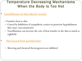 Temperature Decreasing Mechanisms
When the Body Is Too Hot
• Vasodilation of skin blood vessels:
- Transfers heat to skin
- Caused by Inhibition of sympathetic centers in posterior hypothalamus
that cause vasoconstriction
- Vasodilatation can increase the rate of heat transfer to the skin as much as
eightfold.
• Decreased heat production:
- Shivering and chemical thermogenesis are inhibited
 