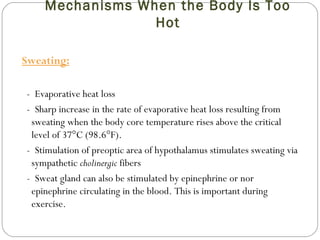 Mechanisms When the Body Is Too
Hot
Sweating:
- Evaporative heat loss
- Sharp increase in the rate of evaporative heat loss resulting from
sweating when the body core temperature rises above the critical
level of 37°C (98.6°F).
- Stimulation of preoptic area of hypothalamus stimulates sweating via
sympathetic cholinergic fibers
- Sweat gland can also be stimulated by epinephrine or nor
epinephrine circulating in the blood. This is important during
exercise.
 