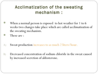 Acclimatization of the sweating
mechanism :
 When a normal person is exposed to hot weather for 1 to 6
weeks two changes take place which are called acclimatization of
the sweating mechanism.
 These are :
A) Sweat production increases to as much 2 liters/hour.
B) Decreased concentration of sodium chloride in the sweat caused
by increased secretion of aldosterone.
 
