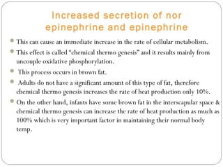 Increased secretion of nor
epinephrine and epinephrine
This can cause an immediate increase in the rate of cellular metabolism.
This effect is called “chemical thermo genesis” and it results mainly from
uncouple oxidative phosphorylation.
 This process occurs in brown fat.
 Adults do not have a significant amount of this type of fat, therefore
chemical thermo genesis increases the rate of heat production only 10%.
On the other hand, infants have some brown fat in the interscapular space &
chemical thermo genesis can increase the rate of heat production as much as
100% which is very important factor in maintaining their normal body
temp.
 
