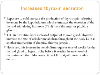 Increased thyroxin secretion
Exposure to cold increase the production of thyrotropin-releasing
hormone by the hypothalamus which stimulates the secretion of the
thyroid stimulating hormone (TSH) from the anterior pituitary
gland.
TSH in turn stimulates increased output of thyroid gland.Thyroxin
increase the rate of cellular metabolism throughout the body I.e.it is
another mechanism of chemical thermo genesis .
However, this increase in metabolism requires several weeks for the
thyroid gland to hypertrophy before it reaches its new level of
thyroxin secretion. Moreover, it is of little significance in adult
humans.
 