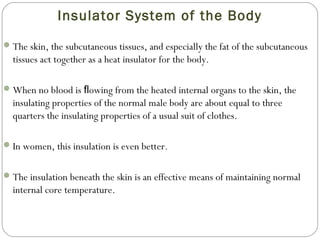 Insulator System of the Body
The skin, the subcutaneous tissues, and especially the fat of the subcutaneous
tissues act together as a heat insulator for the body.
When no blood is owing from the heated internal organs to the skin, theﬂ
insulating properties of the normal male body are about equal to three
quarters the insulating properties of a usual suit of clothes.
In women, this insulation is even better.
The insulation beneath the skin is an effective means of maintaining normal
internal core temperature.
 