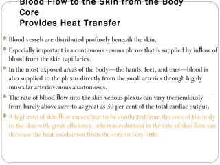 Blood Flow to the Skin from the Body
Core
Provides Heat Transfer
Blood vessels are distributed profusely beneath the skin.
Especially important is a continuous venous plexus that is supplied by in ow ofﬂ
blood from the skin capillaries.
In the most exposed areas of the body—the hands, feet, and ears—blood is
also supplied to the plexus directly from the small arteries through highly
muscular arteriovenous anastomoses.
The rate of blood ow into the skin venous plexus can vary tremendously—ﬂ
from barely above zero to as great as 30 per cent of the total cardiac output.
A high rate of skin ow causes heat to be conducted from the core of the bodyﬂ
to the skin with great efficiency, whereas reduction in the rate of skin ow canﬂ
decrease the heat conduction from the core to very little.
 