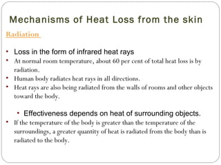 Mechanisms of Heat Loss from the skin
Radiation
• Loss in the form of infrared heat rays
• At normal room temperature, about 60 per cent of total heat loss is by
radiation.
• Human body radiates heat rays in all directions.
• Heat rays are also being radiated from the walls of rooms and other objects
toward the body.
• Effectiveness depends on heat of surrounding objects.
• If the temperature of the body is greater than the temperature of the
surroundings, a greater quantity of heat is radiated from the body than is
radiated to the body.
 