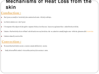 Mechanisms of Heat Loss from the
skin
Conduction :
• About3percent,arenormallylost fromthebodybydirectconductionfromthesurface ofthebodytosolidobjects.
• Lossofheatbyconductiontoairis about15percent
• If thetemperatureoftheairadjacenttotheskinequalsthe temperatureoftheskin,nolossofheatoccurs, becausenowanequalamountofheatis conductedfromtheairtothebody.
• Conduction ofheatfromthebodytotheairisself-limited unlesstheheatedairmovesawayfromtheskin,sothat new,unheatedairiscontinuallybroughtincontact withtheskin,aphenomenoncalledairconvection.
• Conductionisenhancedbyconvectiveairflow.
Convection :
• Theremovalofheatfromthebodybyconvection aircurrentsiscommonlycalledheatlossby convection.
• Actually,theheatmust rstbeconductedﬁ totheairandthencarriedawaybytheconvectionair currents.
 