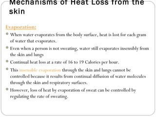 Mechanisms of Heat Loss from the
skin
Evaporation:
When water evaporates from the body surface, heat is lost for each gram
of water that evaporates.
Even when a person is not sweating, water still evaporates insensibly from
the skin and lungs
Continual heat loss at a rate of 16 to 19 Calories per hour.
This insensible evaporation through the skin and lungs cannot be
controlled because it results from continual diffusion of water molecules
through the skin and respiratory surfaces.
However, loss of heat by evaporation of sweat can be controlled by
regulating the rate of sweating.
 