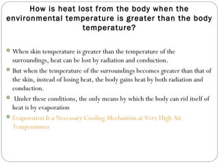 How is heat lost from the body when the
environmental temperature is greater than the body
temperature?
When skin temperature is greater than the temperature of the
surroundings, heat can be lost by radiation and conduction.
But when the temperature of the surroundings becomes greater than that of
the skin, instead of losing heat, the body gains heat by both radiation and
conduction.
 Under these conditions, the only means by which the body can rid itself of
heat is by evaporation
Evaporation Is a Necessary Cooling Mechanism at Very High Air
Temperatures
 