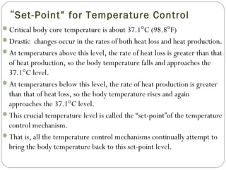 “Set-Point” for Temperature Control
Critical body core temperature is about 37.1°C (98.8°F)
Drastic changes occur in the rates of both heat loss and heat production.
At temperatures above this level, the rate of heat loss is greater than that
of heat production, so the body temperature falls and approaches the
37.1°C level.
At temperatures below this level, the rate of heat production is greater
than that of heat loss, so the body temperature rises and again
approaches the 37.1°C level.
This crucial temperature level is called the “set-point”of the temperature
control mechanism.
That is, all the temperature control mechanisms continually attempt to
bring the body temperature back to this set-point level.
 