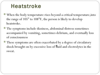 Heatstroke
When the body temperature rises beyond a critical temperature,into
the range of 105° to 108°F, the person is likely to develop
heatstroke.
The symptoms include dizziness, abdominal distress sometimes
accompanied by vomiting, sometimes delirium, and eventually loss
of consciousness
These symptoms are often exacerbated by a degree of circulatory
shock brought on by excessive loss of uid and electrolytes in theﬂ
sweat.
 