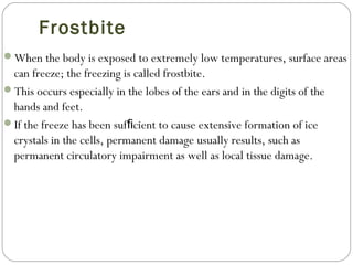 Frostbite
When the body is exposed to extremely low temperatures, surface areas
can freeze; the freezing is called frostbite.
This occurs especially in the lobes of the ears and in the digits of the
hands and feet.
If the freeze has been suf cient to cause extensive formation of iceﬁ
crystals in the cells, permanent damage usually results, such as
permanent circulatory impairment as well as local tissue damage.
 