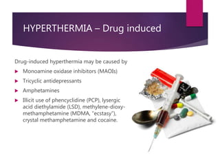 HYPERTHERMIA – Drug induced
Drug-induced hyperthermia may be caused by
 Monoamine oxidase inhibitors (MAOIs)
 Tricyclic antidepressants
 Amphetamines
 Illicit use of phencyclidine (PCP), lysergic
acid diethylamide (LSD), methylene-dioxy-
methamphetamine (MDMA, “ecstasy”),
crystal methamphetamine and cocaine.
 