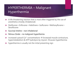 HYPERTHERMIA – Malignant
Hyperthermia
 A life threatening reaction that is most often triggered by the use of
anesthetics (mostly inhalational)
 Desflurane • Enflurane • Halothane • Isoflurane • Methoxyflurane •
Sevoflurane
 Succinyl choline – non inhalational
 Nitrous Oxide – no malignant hyperthemia
 increased cytosol Ca2+ concentrations  Increased muscle contracture,
hypermetabolism & ATP hydrolysis by myosin causes hyperthermia
 hyperthermia is usually not the initial presenting sign
 