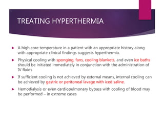 TREATING HYPERTHERMIA
 A high core temperature in a patient with an appropriate history along
with appropriate clinical findings suggests hyperthermia.
 Physical cooling with sponging, fans, cooling blankets, and even ice baths
should be initiated immediately in conjunction with the administration of
IV fluids
 If sufficient cooling is not achieved by external means, internal cooling can
be achieved by gastric or peritoneal lavage with iced saline.
 Hemodialysis or even cardiopulmonary bypass with cooling of blood may
be performed – in extreme cases
 