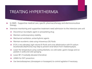 TREATING HYPERTHERMIA
 In NMS - Supportive medical care, specific pharmacotherapy and electroconvulsive
therapy
 Intensive monitoring and supportive treatment need admission to the intensive care unit
 Discontinue neuroleptic agent or precipitating drug
 Maintain cardiorespiratory stability.
 Mechanical ventilation, antiarrhythmic agents
 Maintain euvolemic state using intravenous (IV) fluids
 If CK is very elevated, high volume IV fluids and urine alkalinization with IV sodium
bicarbonate [Na(HCO3)] may help to prevent renal failure from rhabdomyolysis.
 Lower the temperature using cooling blankets, ice cold water, gastric lavage and ice
packets in axilla and cold sponging.
 Lower BP, if markedly elevated (Clonidine)
 LMWH for DVT prevention
 Use benzodiazepines (clonazepam or lorazepam) to control agitation if necessary
 