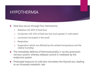 HYPOTHERMIA
 Heat loss occurs through five mechanisms:
1. Radiation (55–65% of heat loss)
2. Conduction (10–15% of heat loss but much greater in cold water)
3. convection (increased in the wind)
4. Respiration
5. Evaporation (which are affected by the ambient temperature and the
relative humidity)
 The immediate defense of thermoneutrality is via the autonomic
nervous system, whereas delayed control is mediated by the
endocrine system
 Prolonged exposure to cold also stimulates the thyroid axis, leading
to an increased metabolic rate
 