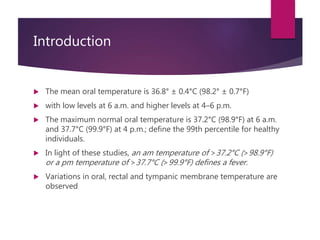 Introduction
 The mean oral temperature is 36.8° ± 0.4°C (98.2° ± 0.7°F)
 with low levels at 6 a.m. and higher levels at 4–6 p.m.
 The maximum normal oral temperature is 37.2°C (98.9°F) at 6 a.m.
and 37.7°C (99.9°F) at 4 p.m.; define the 99th percentile for healthy
individuals.
 In light of these studies, an am temperature of >37.2°C (>98.9°F)
or a pm temperature of >37.7°C (>99.9°F) defines a fever.
 Variations in oral, rectal and tympanic membrane temperature are
observed
 