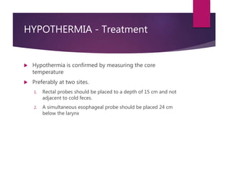 HYPOTHERMIA - Treatment
 Hypothermia is confirmed by measuring the core
temperature
 Preferably at two sites.
1. Rectal probes should be placed to a depth of 15 cm and not
adjacent to cold feces.
2. A simultaneous esophageal probe should be placed 24 cm
below the larynx
 