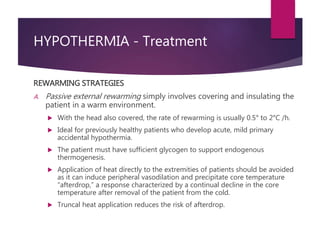 HYPOTHERMIA - Treatment
REWARMING STRATEGIES
A. Passive external rewarming simply involves covering and insulating the
patient in a warm environment.
 With the head also covered, the rate of rewarming is usually 0.5° to 2°C /h.
 Ideal for previously healthy patients who develop acute, mild primary
accidental hypothermia.
 The patient must have sufficient glycogen to support endogenous
thermogenesis.
 Application of heat directly to the extremities of patients should be avoided
as it can induce peripheral vasodilation and precipitate core temperature
“afterdrop,” a response characterized by a continual decline in the core
temperature after removal of the patient from the cold.
 Truncal heat application reduces the risk of afterdrop.
 