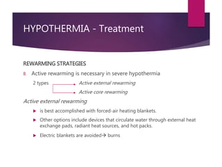HYPOTHERMIA - Treatment
REWARMING STRATEGIES
B. Active rewarming is necessary in severe hypothermia
2 types Active external rewarming
Active core rewarming
Active external rewarming
 is best accomplished with forced-air heating blankets.
 Other options include devices that circulate water through external heat
exchange pads, radiant heat sources, and hot packs.
 Electric blankets are avoided burns
 